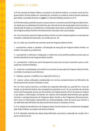 78
DECRETO Nº 5.209
§ 2º Por decisão do Poder Público municipal ou do Distrito Federal, o controle social do Pro-
grama Bolsa Família poderá ser realizado por conselho ou instância anteriormente existente,
garantidas a paridade prevista no caput e a intersetorialidade prevista no § 1º.
§ 3º Os Municípios poderão associar-se para exercer o controle social do Programa Bolsa Famí-
lia, desde que se estabeleça formalmente, por meio de termo de cooperação intermunicipal, a
distribuição de todas as competências e atribuições necessárias ao perfeito acompanhamento
dos Programas Bolsa Família e Remanescentes colocados sob sua jurisdição.
Art. 30. O controle social do Programa Bolsa Família no nível estadual poderá ser exercido por
conselho, instituído formalmente, nos moldes do art. 29.
Art. 31. Cabe aos conselhos de controle social do Programa Bolsa Família:
I - acompanhar, avaliar e subsidiar a fiscalização da execução do Programa Bolsa Família, no
âmbito municipal ou jurisdicional;
II - acompanhar e estimular a integração e a oferta de outras políticas públicas sociais para as
famílias beneficiárias do Programa Bolsa Família;
III - acompanhar a oferta por parte dos governos locais dos serviços necessários para a reali-
zação das condicionalidades;
IV - estimular a participação comunitária no controle da execução do Programa Bolsa Família,
no âmbito municipal ou jurisdicional;
V - elaborar, aprovar e modificar seu regimento interno; e
VI - exercer outras atribuições estabelecidas em normas complementares do Ministério do
Desenvolvimento Social e Combate à Fome.
Art. 32. Para o pleno exercício, no âmbito do respectivo Município ou, quando for o caso, do
Estado ou do Distrito Federal, das competências previstas no art. 31, ao conselho de controle
social será franqueado acesso aos formulários do Cadastramento Único do Governo Federal
e aos dados e informações constantes em sistema informatizado desenvolvido para gestão,
controle e acompanhamento do Programa Bolsa Família e dos Programas Remanescentes,
bem como as informações relacionadas às condicionalidades, além de outros que venham a
ser definidos pelo Ministério do Desenvolvimento Social e Combate à Fome.
§ 1º A relação de beneficiários do Programa Bolsa Família deverá ser amplamente divulgada
pelo Poder Público municipal e do Distrito Federal.
§ 2º A utilização indevida dos dados disponibilizados acarretará a aplicação de sanção civil e
penal na forma da lei.
 