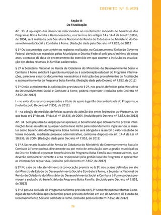79
DECRETO Nº 5.209
Seção III
Da Fiscalização
Art. 33. A apuração das denúncias relacionadas ao recebimento indevido de benefícios dos
Programas Bolsa Família e Remanescentes, nos termos dos artigos 14 e 14-A da Lei nº 10.836,
de 2004, será realizada pela Secretaria Nacional de Renda de Cidadania do Ministério do De-
senvolvimento Social e Combate à Fome. (Redação dada pelo Decreto nº 7.852, de 2012
§ 1º Os documentos que contêm os registros realizados no Cadastramento Único do Governo
Federal deverão ser mantidos pelos Municípios e Distrito Federal pelo prazo mínimo de cinco
anos, contados da data de encerramento do exercício em que ocorrer a inclusão ou atualiza-
ção dos dados relativos às famílias cadastradas.
§ 2º A Secretaria Nacional de Renda de Cidadania do Ministério do Desenvolvimento Social e
Combate à Fome solicitará à gestão municipal ou à coordenação estadual do Programa informa-
ções, pareceres e outros documentos necessários à instrução dos procedimentos de fiscalização
e acompanhamento do Programa Bolsa Família. (Redação dada pelo Decreto nº 7.852, de 2012)
§ 3º O não atendimento às solicitações previstas no § 2º, nos prazos definidos pelo Ministério
do Desenvolvimento Social e Combate à Fome, poderá repercutir: (Incluído pelo Decreto nº
7.852, de 2012)
I - no valor dos recursos repassados a título de apoio à gestão descentralizada do Programa; e
(Incluído pelo Decreto nº 7.852, de 2012)
II - na adoção de medidas definidas quando da adesão dos entes federados ao Programa, de
que trata o § 1º do art. 8º da Lei nº 10.836, de 2004. (Incluído pelo Decreto nº 7.852, de 2012)
Art. 34. Sem prejuízo da sanção penal aplicável, o beneficiário que dolosamente prestar infor-
mações falsas ou utilizar qualquer outro meio ilícito para indevidamente ingressar ou se man-
ter como beneficiário do Programa Bolsa Família será obrigado a ressarcir o valor recebido de
forma indevida, mediante processo administrativo, conforme disposto no art. 14-A da Lei nº
10.836, de 2004. (Redação dada pelo Decreto nº 7.852, de 2012)
§ 1º A Secretaria Nacional de Renda de Cidadania do Ministério do Desenvolvimento Social e
Combate à Fome poderá, diretamente ou por meio de articulação com a gestão municipal ou
do Distrito Federal, convocar beneficiários do Programa Bolsa Família ou remanescentes, que
deverão comparecer perante a área responsável pela gestão local do Programa e apresentar
as informações requeridas. (Incluído pelo Decreto nº 7.852, de 2012)
§ 2º No caso de não atendimento à convocação prevista no § 1º, nos prazos definidos em ato
do Ministro de Estado do Desenvolvimento Social e Combate à Fome, a Secretaria Nacional de
Renda de Cidadania do Ministério do Desenvolvimento Social e Combate à Fome poderá pro-
mover a exclusão do beneficiário do Programa Bolsa Família. (Incluído pelo Decreto nº 7.852,
de 2012)
§ 3º A pessoa excluída do Programa na forma prevista no § 2º somente poderá retornar à con-
dição de beneficiário após decorrido prazo previsto definido em ato do Ministro de Estado do
Desenvolvimento Social e Combate à Fome. (Incluído pelo Decreto nº 7.852, de 2012)
 