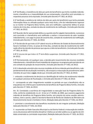 80
DECRETO Nº 5.209
§ 4º Verificadas a inexistência de dolo por parte de beneficiário que tenha recebido indevida-
mente o benefício ou a impossibilidade de sua comprovação, o benefício será cancelado e o
respectivo processo será arquivado. (Incluído pelo Decreto nº 7.852, de 2012)
§ 5º Verificada a existência de indícios de dolo por parte do beneficiário que tenha prestado
informações falsas ou utilizado qualquer outro meio ilícito, a fim de indevidamente ingressar
ou se manter no Programa Bolsa Família, este será notificado a apresentar defesa no prazo
máximo de trinta dias, contado da data de recebimento da notificação. (Incluído pelo Decreto
nº 7.852, de 2012)
§ 6º Quando não for apresentada defesa ou quando esta for julgada improcedente, o processo
será concluído e o beneficiário será notificado a realizar o ressarcimento do valor recebido
indevidamente, a ser pago no prazo de sessenta dias, contado do recebimento da notificação.
(Incluído pelo Decreto nº 7.852, de 2012)
§ 7º Da decisão de que trata o § 5º caberá recurso ao Ministro de Estado do Desenvolvimento
Social e Combate à Fome, no prazo de trinta dias, contado da data de recebimento da notifi-
cação oficial da decisão do processo que apurou o dolo do beneficiário. (Incluído pelo Decreto
nº 7.852, de 2012)
§ 8º O recurso de que trata o § 7º terá efeito suspensivo. (Incluído pelo Decreto nº 7.852,
de 2012)
§ 9º Permanecendo, em qualquer caso, a decisão pelo ressarcimento dos recursos recebidos
indevidamente, o beneficiário ficará impedido de reingressar no programa pelo período de um
ano contado da quitação do ressarcimento. (Incluído pelo Decreto nº 7.852, de 2012)
§ 10. A devolução voluntária dos recursos recebidos de forma indevida pelo beneficiário, inde-
pendentemente de atualização monetária, não ensejará a instauração de procedimento admi-
nistrativo de que trata o caput, desde que: (Incluído pelo Decreto nº 7.852, de 2012)
I - anteceda o recebimento de denúncia ou identificação de indícios de recebimento indevido
em qualquer processo de fiscalização; e (Incluído pelo Decreto nº 7.852, de 2012)
II - corresponda ao valor integralmente recebido no período em que o beneficiário não se
enquadrava nos critérios para recebimento de benefícios do Programa Bolsa Família. (Incluído
pelo Decreto nº 7.852, de 2012)
Art. 35. Constatada a ocorrência de irregularidade na execução local do Programa Bolsa Fa-
mília, conforme estabelecido no art. 14 da Lei nº 10.836, de 2004, que ocasione pagamento
indevido de benefícios do Programa Bolsa Família, sem prejuízo de outras sanções adminis-
trativas, cíveis e penais, caberá à Secretaria Nacional de Renda de Cidadania do Ministério do
Desenvolvimento Social e Combate à Fome: (Redação dada pelo Decreto nº 7.852, de 2012)
I - promover o cancelamento dos benefícios resultantes do ato irregular praticado; (Redação
dada pelo Decreto nº 7.852, de 2012)
II - recomendar ao Poder Executivo Municipal ou do Distrito Federal a instauração de sindicân-
cia ou de processo administrativo disciplinar relativo ao servidor público ou ao agente da enti-
dade conveniada ou contratada responsável; (Redação dada pelo Decreto nº 7.852, de 2012)
 