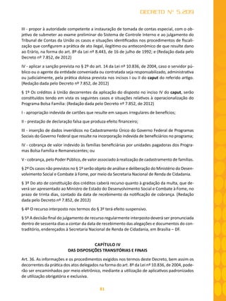 81
DECRETO Nº 5.209
III - propor à autoridade competente a instauração de tomada de contas especial, com o ob-
jetivo de submeter ao exame preliminar do Sistema de Controle Interno e ao julgamento do
Tribunal de Contas da União os casos e situações identificados nos procedimentos de fiscali-
zação que configurem a prática de ato ilegal, ilegítimo ou antieconômico de que resulte dano
ao Erário, na forma do art. 8º da Lei nº 8.443, de 16 de julho de 1992; e (Redação dada pelo
Decreto nº 7.852, de 2012)
IV - aplicar a sanção prevista no § 2º do art. 14 da Lei nº 10.836, de 2004, caso o servidor pú-
blico ou o agente da entidade conveniada ou contratada seja responsabilizado, administrativa
ou judicialmente, pela prática dolosa prevista nos incisos I ou II do caput do referido artigo.
(Redação dada pelo Decreto nº 7.852, de 2012)
§ 1º Os créditos à União decorrentes da aplicação do disposto no inciso IV do caput, serão
constituídos tendo em vista os seguintes casos e situações relativos à operacionalização do
Programa Bolsa Família: (Redação dada pelo Decreto nº 7.852, de 2012)
I - apropriação indevida de cartões que resulte em saques irregulares de benefícios;
II - prestação de declaração falsa que produza efeito financeiro;
III - inserção de dados inverídicos no Cadastramento Único do Governo Federal de Programas
Sociais do Governo Federal que resulte na incorporação indevida de beneficiários no programa;
IV - cobrança de valor indevido às famílias beneficiárias por unidades pagadoras dos Progra-
mas Bolsa Família e Remanescentes; ou
V - cobrança, pelo Poder Público, de valor associado à realização de cadastramento de famílias.
§ 2º Os casos não previstos no § 1º serão objeto de análise e deliberação do Ministério do Desen-
volvimento Social e Combate à Fome, por meio da Secretaria Nacional de Renda de Cidadania.
§ 3º Do ato de constituição dos créditos caberá recurso quanto à gradação da multa, que de-
verá ser apresentado ao Ministro de Estado do Desenvolvimento Social e Combate à Fome, no
prazo de trinta dias, contado da data de recebimento da notificação de cobrança. (Redação
dada pelo Decreto nº 7.852, de 2012)
§ 4º O recurso interposto nos termos do § 3º terá efeito suspensivo.
§ 5º A decisão final do julgamento de recurso regularmente interposto deverá ser pronunciada
dentro de sessenta dias a contar da data de recebimento das alegações e documentos do con-
traditório, endereçados à Secretaria Nacional de Renda de Cidadania, em Brasília – DF.
CAPÍTULO IV
DAS DISPOSIÇÕES TRANSITÓRIAS E FINAIS
Art. 36. As informações e os procedimentos exigidos nos termos deste Decreto, bem assim os
decorrentes da prática dos atos delegados na forma do art. 8º da Lei nº 10.836, de 2004, pode-
rão ser encaminhados por meio eletrônico, mediante a utilização de aplicativos padronizados
de utilização obrigatória e exclusiva.
 