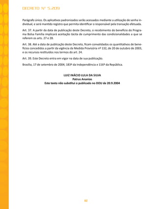 82
DECRETO Nº 5.209
Parágrafo único. Os aplicativos padronizados serão acessados mediante a utilização de senha in-
dividual, e será mantido registro que permita identificar o responsável pela transação efetuada.
Art. 37. A partir da data de publicação deste Decreto, o recebimento do benefício do Progra-
ma Bolsa Família implicará aceitação tácita de cumprimento das condicionalidades a que se
referem os arts. 27 e 28.
Art. 38. Até a data de publicação deste Decreto, ficam convalidados os quantitativos de bene-
fícios concedidos a partir da vigência da Medida Provisória nº 132, de 20 de outubro de 2003,
e os recursos restituídos nos termos do art. 24.
Art. 39. Este Decreto entra em vigor na data de sua publicação.
Brasília, 17 de setembro de 2004; 183º da Independência e 116º da República.
LUIZ INÁCIO LULA DA SILVA
Patrus Ananias
Este texto não substitui o publicado no DOU de 20.9.2004
 