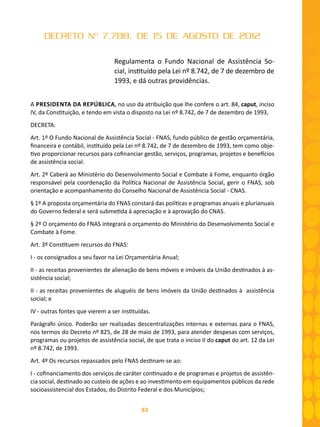 83
DECRETO Nº 7.788, DE 15 DE AGOSTO DE 2012
Regulamenta o Fundo Nacional de Assistência So-
cial, instituído pela Lei nº 8.742, de 7 de dezembro de
1993, e dá outras providências.
A PRESIDENTA DA REPÚBLICA, no uso da atribuição que lhe confere o art. 84, caput, inciso
IV, da Constituição, e tendo em vista o disposto na Lei nº 8.742, de 7 de dezembro de 1993,
DECRETA:
Art. 1º O Fundo Nacional de Assistência Social - FNAS, fundo público de gestão orçamentária,
financeira e contábil, instituído pela Lei nº 8.742, de 7 de dezembro de 1993, tem como obje-
tivo proporcionar recursos para cofinanciar gestão, serviços, programas, projetos e benefícios
de assistência social.
Art. 2º Caberá ao Ministério do Desenvolvimento Social e Combate à Fome, enquanto órgão
responsável pela coordenação da Política Nacional de Assistência Social, gerir o FNAS, sob
orientação e acompanhamento do Conselho Nacional de Assistência Social - CNAS.
§ 1º A proposta orçamentária do FNAS constará das políticas e programas anuais e plurianuais
do Governo federal e será submetida à apreciação e à aprovação do CNAS.
§ 2º O orçamento do FNAS integrará o orçamento do Ministério do Desenvolvimento Social e
Combate à Fome.
Art. 3º Constituem recursos do FNAS:
I - os consignados a seu favor na Lei Orçamentária Anual;
II - as receitas provenientes de alienação de bens móveis e imóveis da União destinados à as-
sistência social;
II - as receitas provenientes de aluguéis de bens imóveis da União destinados à assistência
social; e
IV - outras fontes que vierem a ser instituídas.
Parágrafo único. Poderão ser realizadas descentralizações internas e externas para o FNAS,
nos termos do Decreto nº 825, de 28 de maio de 1993, para atender despesas com serviços,
programas ou projetos de assistência social, de que trata o inciso II do caput do art. 12 da Lei
nº 8.742, de 1993.
Art. 4º Os recursos repassados pelo FNAS destinam-se ao:
I - cofinanciamento dos serviços de caráter continuado e de programas e projetos de assistên-
cia social, destinado ao custeio de ações e ao investimento em equipamentos públicos da rede
socioassistencial dos Estados, do Distrito Federal e dos Municípios;
 