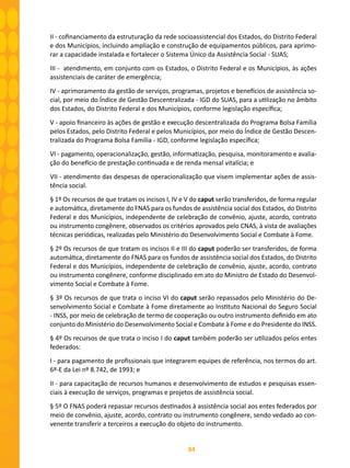 84
II - cofinanciamento da estruturação da rede socioassistencial dos Estados, do Distrito Federal
e dos Municípios, incluindo ampliação e construção de equipamentos públicos, para aprimo-
rar a capacidade instalada e fortalecer o Sistema Único da Assistência Social - SUAS;
III - atendimento, em conjunto com os Estados, o Distrito Federal e os Municípios, às ações
assistenciais de caráter de emergência;
IV - aprimoramento da gestão de serviços, programas, projetos e benefícios de assistência so-
cial, por meio do Índice de Gestão Descentralizada - IGD do SUAS, para a utilização no âmbito
dos Estados, do Distrito Federal e dos Municípios, conforme legislação específica;
V - apoio financeiro às ações de gestão e execução descentralizada do Programa Bolsa Família
pelos Estados, pelo Distrito Federal e pelos Municípios, por meio do Índice de Gestão Descen-
tralizada do Programa Bolsa Família - IGD, conforme legislação específica;
VI - pagamento, operacionalização, gestão, informatização, pesquisa, monitoramento e avalia-
ção do benefício de prestação continuada e de renda mensal vitalícia; e
VII - atendimento das despesas de operacionalização que visem implementar ações de assis-
tência social.
§ 1º Os recursos de que tratam os incisos I, IV e V do caput serão transferidos, de forma regular
e automática, diretamente do FNAS para os fundos de assistência social dos Estados, do Distrito
Federal e dos Municípios, independente de celebração de convênio, ajuste, acordo, contrato
ou instrumento congênere, observados os critérios aprovados pelo CNAS, à vista de avaliações
técnicas periódicas, realizadas pelo Ministério do Desenvolvimento Social e Combate à Fome.
§ 2º Os recursos de que tratam os incisos II e III do caput poderão ser transferidos, de forma
automática, diretamente do FNAS para os fundos de assistência social dos Estados, do Distrito
Federal e dos Municípios, independente de celebração de convênio, ajuste, acordo, contrato
ou instrumento congênere, conforme disciplinado em ato do Ministro de Estado do Desenvol-
vimento Social e Combate à Fome.
§ 3º Os recursos de que trata o inciso VI do caput serão repassados pelo Ministério do De-
senvolvimento Social e Combate à Fome diretamente ao Instituto Nacional do Seguro Social
- INSS, por meio de celebração de termo de cooperação ou outro instrumento definido em ato
conjunto do Ministério do Desenvolvimento Social e Combate à Fome e do Presidente do INSS.
§ 4º Os recursos de que trata o inciso I do caput também poderão ser utilizados pelos entes
federados:
I - para pagamento de profissionais que integrarem equipes de referência, nos termos do art.
6º-E da Lei nº 8.742, de 1993; e
II - para capacitação de recursos humanos e desenvolvimento de estudos e pesquisas essen-
ciais à execução de serviços, programas e projetos de assistência social.
§ 5º O FNAS poderá repassar recursos destinados à assistência social aos entes federados por
meio de convênio, ajuste, acordo, contrato ou instrumento congênere, sendo vedado ao con-
venente transferir a terceiros a execução do objeto do instrumento.
 
