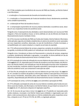 85
DECRETO Nº 7.788
Art. 5º São condições para transferência de recursos do FNAS aos Estados, ao Distrito Federal
e aos Municípios:
I - a instituição e o funcionamento de Conselho de Assistência Social;
II - a instituição e o funcionamento de Fundo de Assistência Social, devidamente constituído
como unidade orçamentária;
III - a elaboração de Plano de Assistência Social; e
IV - a comprovação orçamentária de recursos próprios destinados à assistência social, aloca-
dos em seus respectivos fundos de assistência social.
Parágrafo único. O planejamento das atividades a serem desenvolvidas com recursos do FNAS
integrará o Plano de Assistência Social, na forma definida em ato do Ministro de Estado do
Desenvolvimento Social e Combate à Fome.
Art. 6º Os recursos transferidos do FNAS aos fundos dos Estados, Distrito Federal e Municípios
serão aplicados segundo prioridades estabelecidas em planos de assistência social, aprovados
por seus respectivos conselhos, observada, no caso de transferência a fundos municipais, a
compatibilização com o plano estadual e o respeito ao princípio da equidade.
Art. 7º O cofinanciamento federal de serviços, programas e projetos de assistência social e de
sua gestão, no âmbito do SUAS, poderá ser realizado por meio de blocos de financiamento.
Parágrafo único. Consideram-se blocos de financiamento o conjunto de serviços, programas
e projetos, devidamente tipificados e agrupados, e sua gestão, na forma definida em ato do
Ministro de Estado do Desenvolvimento Social e Combate à Fome.
Art. 8º A prestação de contas da utilização de recursos federais de que tratam os incisos I, II e
III do caput do art. 4º, repassados para os fundos de assistência social dos Estados, dos Municí-
pios e do Distrito Federal, será realizada por meio de declaração anual dos entes recebedores
ao ente transferidor, mediante relatório de gestão submetido à apreciação do respectivo con-
selho de assistência social, que comprovará a execução das ações.
§ 1º Para fins de prestação de contas dos recursos federais de que trata inciso I do caput do
art. 4º, considera-se relatório de gestão as informações relativas à execução física e financeira
dos recursos transferidos, declaradas pelos entes federados em instrumento informatizado
específico, disponibilizado pelo Ministério do Desenvolvimento Social e Combate à Fome.
§ 2º A prestação de contas, na forma do caput, será submetida à aprovação do FNAS.
Art. 9º A utilização e prestação de contas de recursos federais recebidos pelos fundos de assis-
tência social dos Estados, dos Municípios e do Distrito Federal, de que tratam os incisos IV e V
do caput do art. 4º, observará o disposto em legislação específica.
Art. 10. Os recursos de que trata o inciso I do caput do art. 4º poderão ser repassados pelos
fundos estaduais, municipais e do Distrito Federal para entidades e organizações que com-
põem a rede socioassistencial, observados os critérios estabelecidos pelos respectivos conse-
lhos, o disposto no art. 9º da Lei nº 8.742, de 1993, e a legislação aplicável.
 