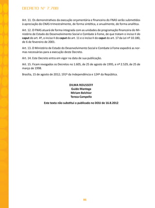 86
DECRETO Nº 7.788
Art. 11. Os demonstrativos da execução orçamentária e financeira do FNAS serão submetidos
à apreciação do CNAS trimestralmente, de forma sintética, e anualmente, de forma analítica.
Art. 12. O FNAS atuará de forma integrada com as unidades de programação financeira do Mi-
nistério de Estado do Desenvolvimento Social e Combate à Fome, de que tratam o inciso II do
caput do art. 4º, o inciso II do caput do art. 11 e o inciso II do caput do art. 17 da Lei nº 10.180,
de 6 de fevereiro de 2001.
Art. 13. O Ministério de Estado do Desenvolvimento Social e Combate à Fome expedirá as nor-
mas necessárias para a execução deste Decreto.
Art. 14. Este Decreto entra em vigor na data de sua publicação.
Art. 15. Ficam revogados os Decretos no 1.605, de 25 de agosto de 1995, e nº 2.529, de 25 de
março de 1998.
Brasília, 15 de agosto de 2012; 191º da Independência e 124º da República.
DILMA ROUSSEFF
Guido Mantega
Miriam Belchior
Tereza Campello
Este texto não substitui o publicado no DOU de 16.8.2012
 