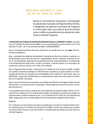 87
PORTARIA GM/MDS Nº 246,
DE 20 DE MAIO DE 2005
Aprova os instrumentos necessários à formalização
da adesão dos municípios ao Programa Bolsa Família,
à designação dos gestores municipais do Programa
e à informação sobre sua instância local de controle
social, e define o procedimento de adesão dos entes
locais ao referido Programa.
O MINISTRO DE ESTADO DO DESENVOLVIMENTO SOCIAL E COMBATE À FOME, com base
na Lei nº 10.836, de 9 de janeiro de 2004, e no uso das atribuições que lhe confere o art. 2º do
Decreto nº 5.209 , de 17 de setembro de 2004, e CONSIDERANDO:
Que os municípios brasileiros são entes autônomos, de acordo com o art. 18, caput, da Cons-
tituição da República;
Que a realização dos objetivos da República Federativa do Brasil de erradicar a pobreza e a
marginalização, assim como de reduzir as desigualdades sociais e regionais, previstos no art.
3o, III, da Constituição, depende do compartilhamento de responsabilidades, da cooperação
e da coordenação de ações entre a União, os Estados, o Distrito Federal e os municípios, de
acordo com a diretriz inscrita no art. 204, I, da Lei Maior;
Que o Programa Bolsa Família, criado pela Lei nº 10.836, de 9 de janeiro de 2004, constitui
uma política intersetorial voltada ao enfrentamento da pobreza, ao apoio público e à eman-
cipação das famílias em situação de vulnerabilidade sócio-econômica, requerendo, para sua
efetividade, cooperação interfederativa e coordenação das ações dos entes públicos envolvi-
dos em sua gestão e execução;
Que os recursos financeiros repassados aos cidadãos beneficiários do Programa Bolsa Família
representam um instrumento de recuperação e dinamização da economia local dos municí-
pios brasileiros; e
A necessidade de formalizar a adesão dos entes federados ao Programa Bolsa Família, em vir-
tude do fim da vigência, em 31 de dezembro de 2005, das adesões e convênios aos programas
remanescentes, conforme disposto no art. 11, § 2º do Decreto nº 5.209, de 17 de setembro de
2004, assegurando assim a continuidade no funcionamento do Programa Bolsa Família;
RESOLVE:
Art. 1º Aprovar os instrumentos necessários à adesão dos municípios ao Programa Bolsa Famí-
lia, instituído pela Lei nº 10.836, de 9 de janeiro de 2004, na forma dos documentos contidos
nos Anexos desta Portaria, assim como definir o procedimento de adesão dos entes locais ao
referido Programa.
 