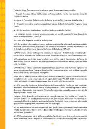 88
Parágrafo único. Os anexos mencionados no caput têm os seguintes conteúdos:
I – Anexo I: Termo de Adesão do Município ao Programa Bolsa Família e ao Cadastro Único de
Programas Sociais;
II – Anexo II: Formulário de Designação do Gestor Municipal do Programa Bolsa Família; e
III – Anexo III: Formulário para Formalização da Instância de Controle Social do Programa Bolsa
Família.
Art. 2º São requisitos da adesão do município ao Programa Bolsa Família:
I – a existência formal e o pleno funcionamento de um comitê ou conselho local de controle
social do Programa Bolsa Família; e
II – a indicação do gestor municipal do Programa.
§ 1º O município interessado em aderir ao Programa Bolsa Família manifestará sua vontade
mediante o preenchimento, a assinatura e o envio dos documentos contidos nos Anexos I, II e
III desta Portaria à Secretaria Nacional de Renda de Cidadania - SENARC.
§ 2º O termo de adesão ao Programa, apresentado no Anexo I desta Portaria, deverá ser obri-
gatoriamente assinado pelo prefeito municipal, ou por seu substituto formalmente designado.
§ 3º A adesão de que trata o caput produzirá seus efeitos a partir da assinatura do Termo de
Adesão pelo Ministro de Estado do Desenvolvimento Social e Combate à Fome, após seu envio
pelo município.
§ 4º O termo de adesão sistematiza os compromissos assumidos pelo município signatário ao
tornar-se participante do Programa Bolsa Família, respondendo assim pela gestão e execução
da iniciativa em seu território de abrangência.
§ 5º A adesão ao Programa de acordo com o disposto nesta norma substitui os termos de coo-
peração firmados sob o amparo do art. 12, caput, do Decreto nº 5.209, de 17 de setembro de
2004, sem prejuízo dos termos vigentes na data de publicação desta Portaria.
Art. 3º A expansão do número de beneficiários do Programa Bolsa Família, no nível municipal,
dependerá prioritariamente da adesão ao Programa Bolsa Família firmada segundo os proce-
dimentos estabelecidos pela presente Portaria, bem como da execução regular e bem gerida
do Programa no âmbito local.
Parágrafo único. A adesão ao Programa e sua execução regular e bem gerida, pelo município,
também poderão ser levadas em consideração em processos de destinação voluntária de re-
cursos pelo Ministério do Desenvolvimento Social e Combate à Fome, respeitada a legislação
que disciplina os programas implementados por este órgão.
Art. 4º Será enviada à instância responsável pela gestão do Programa Bolsa Família em cada
Estado cópia do conjunto dos termos de adesão firmados pelos municípios situados em seu
território de abrangência.
Art. 5º O município que aderir ao Programa Bolsa Família por meio do procedimento previsto
nesta Portaria se tornará elegível ao recebimento de recursos financeiros para o desenvolvi-
 