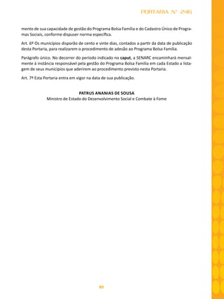89
PORTARIA N° 246
mento de sua capacidade de gestão do Programa Bolsa Família e do Cadastro Único de Progra-
mas Sociais, conforme dispuser norma específica.
Art. 6º Os municípios disporão de cento e vinte dias, contados a partir da data de publicação
desta Portaria, para realizarem o procedimento de adesão ao Programa Bolsa Família.
Parágrafo único. No decorrer do período indicado no caput, a SENARC encaminhará mensal-
mente à instância responsável pela gestão do Programa Bolsa Família em cada Estado a lista-
gem de seus municípios que aderirem ao procedimento previsto nesta Portaria.
Art. 7º Esta Portaria entra em vigor na data de sua publicação.
PATRUS ANANIAS DE SOUSA
Ministro de Estado do Desenvolvimento Social e Combate à Fome
 