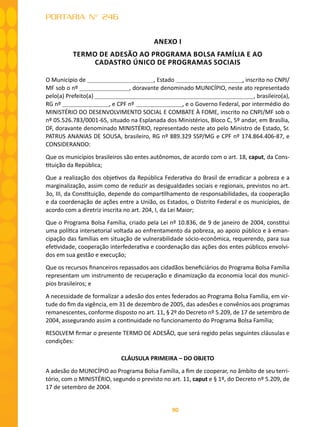 90
PORTARIA N° 246
ANEXO I
TERMO DE ADESÃO AO PROGRAMA BOLSA FAMÍLIA E AO
CADASTRO ÚNICO DE PROGRAMAS SOCIAIS
O Município de , Estado , inscrito no CNPJ/
MF sob o nº , doravante denominado MUNICÍPIO, neste ato representado
pelo(a) Prefeito(a) , brasileiro(a),
RG nº , e CPF nº , e o Governo Federal, por intermédio do
MINISTÉRIO DO DESENVOLVIMENTO SOCIAL E COMBATE À FOME, inscrito no CNPJ/MF sob o
nº 05.526.783/0001-65, situado na Esplanada dos Ministérios, Bloco C, 5º andar, em Brasília,
DF, doravante denominado MINISTÉRIO, representado neste ato pelo Ministro de Estado, Sr.
PATRUS ANANIAS DE SOUSA, brasileiro, RG nº 889.329 SSP/MG e CPF nº 174.864.406-87, e
CONSIDERANDO:
Que os municípios brasileiros são entes autônomos, de acordo com o art. 18, caput, da Cons-
tituição da República;
Que a realização dos objetivos da República Federativa do Brasil de erradicar a pobreza e a
marginalização, assim como de reduzir as desigualdades sociais e regionais, previstos no art.
3o, III, da Constituição, depende do compartilhamento de responsabilidades, da cooperação
e da coordenação de ações entre a União, os Estados, o Distrito Federal e os municípios, de
acordo com a diretriz inscrita no art. 204, I, da Lei Maior;
Que o Programa Bolsa Família, criado pela Lei nº 10.836, de 9 de janeiro de 2004, constitui
uma política intersetorial voltada ao enfrentamento da pobreza, ao apoio público e à eman-
cipação das famílias em situação de vulnerabilidade sócio-econômica, requerendo, para sua
efetividade, cooperação interfederativa e coordenação das ações dos entes públicos envolvi-
dos em sua gestão e execução;
Que os recursos financeiros repassados aos cidadãos beneficiários do Programa Bolsa Família
representam um instrumento de recuperação e dinamização da economia local dos municí-
pios brasileiros; e
A necessidade de formalizar a adesão dos entes federados ao Programa Bolsa Família, em vir-
tude do fim da vigência, em 31 de dezembro de 2005, das adesões e convênios aos programas
remanescentes, conforme disposto no art. 11, § 2º do Decreto nº 5.209, de 17 de setembro de
2004, assegurando assim a continuidade no funcionamento do Programa Bolsa Família;
RESOLVEM firmar o presente TERMO DE ADESÃO, que será regido pelas seguintes cláusulas e
condições:
CLÁUSULA PRIMEIRA – DO OBJETO
A adesão do MUNICÍPIO ao Programa Bolsa Família, a fim de cooperar, no âmbito de seu terri-
tório, com o MINISTÉRIO, segundo o previsto no art. 11, caput e § 1º, do Decreto nº 5.209, de
17 de setembro de 2004.
 