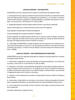 91
PORTARIA N° 246
CLÁUSULA SEGUNDA – DOS REQUISITOS
O MUNICÍPIO, ao firmar o presente Termo, atesta o cumprimento das seguintes ações:
I - constituição formal e suporte ao efetivo funcionamento de Conselho ou Comitê de Controle
Social do Programa Bolsa Família, ou delegação de competência a um conselho ou instância
anteriormente existente, respeitada a intersetorialidade e a paridade entre governo e socie-
dade, nos termos do art. 29 do Decreto nº 5.209, de 2004.
II - designação do gestor local do Programa Bolsa Família, o qual deverá responder:
a) pela interlocução com a instância local de controle social do Programa;
b) pela gestão e coordenação municipal do programa;
c) pela articulação com os governos federal e estadual; e
d) pela integração do Programa Bolsa Família com as áreas de saúde, educação, assistência
social e segurança alimentar, dentre outras, quando existentes, visando ao desenvolvimento
das ações do Programa Bolsa Família no âmbito municipal; e
III - informação ao MINISTÉRIO a respeito do gestor local do Programa e da instância de con-
trole social mencionados nos incisos I e II, por meio do preenchimento e envio dos formulários
constantes dos Anexos I e II deste Termo de Adesão à Secretaria Nacional de Renda de Cida-
dania - SENARC.
CLÁUSULA TERCEIRA – DOS COMPROMISSOS DO MINISTÉRIO
O MINISTÉRIO assumirá as seguintes atribuições em relação ao município aderente, no âmbito
do Programa Bolsa Família:
I - implementar o pagamento mensal de benefícios às famílias beneficiárias, no território do
município, na forma do art. 16 do Decreto nº 5.209, de 2004;
II - disciplinar e normatizar os procedimentos de gestão e de execução do Programa Bolsa Fa-
mília e do Cadastro Único previsto no art. 1º, parágrafo único, da Lei nº 10.836, de 9 de janeiro
de 2004, coordenando e gerenciando a sua implementação, no âmbito federal, e promovendo
a integração de ações entre a União e o município;
III - elaborar e tornar disponível ao município a Programação Financeira relativa ao Programa
Bolsa Família;
IV - desenvolver, e disponibilizar ao município, instrumentos e sistemas de gestão do Cadastro
Único, de gestão de benefícios, de acompanhamento de condicionalidades, dentre outros;
V - tornar disponíveis ao município, de forma rotineira, informações e eventuais bases de da-
dos a respeito de:
a) famílias cadastradas no Cadastro Único;
 