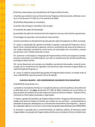 92
PORTARIA N° 246
b) famílias selecionadas como beneficiárias do Programa Bolsa Família;
c) famílias que recebem recursos financeiros dos Programas Remanescentes, definidos no art.
3o, § 1º do Decreto nº 5.209, de 17 de setembro de 2004;
d) benefícios bloqueados ou cancelados;
e) cartões não entregues e benefícios não sacados;
f) resultados das ações de fiscalização;
g) resultados de ações de monitoramento do programa e de seus instrumentos operacionais;
h) estratégias de expansão e de inclusão de novas famílias;
i) outras necessárias ao planejamento da execução das ações do programa na esfera municipal;
VI - apoiar a capacitação dos agentes envolvidos na gestão e execução do Programa e do Ca-
dastro Único, compreendendo os gestores, técnicos, profissionais das áreas de assistência so-
cial, saúde e educação, conselheiros, entre outros, em articulação com o município e, sempre
que possível, com o Estado onde este se situa;
VII - promover a articulação e a integração do Programa Bolsa Família com programas comple-
mentares executados no âmbito federal, com foco no atendimento das famílias beneficiárias
do Programa Bolsa Família;
VIII - tornar disponíveis ao município, aos cidadãos e aos demais interessados, canais de comu-
nicação, para o recebimento de sugestões e de denúncias sobre eventuais irregularidades na
implementação do Programa; e
IX - enviar à instância responsável pela gestão do Programa Bolsa Família, no Estado onde se
situa o MUNICÍPIO, cópia do presente Termo de Adesão.
CLÁUSULA QUARTA – DOS COMPROMISSOS ASSUMIDOS PELO MUNICÍPIOS
O MUNICÍPIO compromete-se a:
I. proceder à inscrição das famílias em situação de pobreza e extrema pobreza, de acordo com
as definições do art. 18, caput, do Decreto nº 5.209, de 2004, residentes em seu território, na
base de dados do Cadastro Único dos Programas Sociais do Governo Federal – Cadastro Único,
mantendo as informações atualizadas e organizadas;
II. realizar a gestão dos benefícios do Programa Bolsa Família e Programas Remanescentes con-
cedidos pelo Governo Federal às famílias que residem em seu território – compreendendo as
atividades de bloqueio, desbloqueio ou o cancelamento de benefícios dos Programas -, observa-
da a legislação vigente e as normas e instrumentos de gestão disponibilizados pelo MINISTÉRIO;
III. promover a apuração e/ou o encaminhamento, às instâncias cabíveis, de denúncias sobre
irregularidades na execução do Programa Bolsa Família e/ou no Cadastro Único no âmbito local;
 