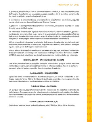 93
PORTARIA N° 246
IV. promover, em articulação com os Governos Federal e Estadual, o acesso dos beneficiários
do Programa Bolsa Família aos serviços de educação e saúde, a fim de permitir o cumprimento
das condicionalidades pelas famílias beneficiárias;
V. acompanhar o cumprimento das condicionalidades pelas famílias beneficiárias, segundo
normas e instrumentos disponibilizados pelo Governo Federal;
VI. proceder ao acompanhamento das famílias beneficiárias, em especial atuando nos casos
de maior vulnerabilidade social;
VII. estabelecer parcerias com órgãos e instituições municipais, estaduais e federais, governa-
mentais e não-governamentais, para a oferta de programas complementares aos beneficiários
do Programa Bolsa Família, especialmente ações de alfabetização, de capacitação profissional
e de geração de emprego e renda desenvolvidas em sua esfera de competências.
§ 1º - A expansão do número de beneficiários do Programa Bolsa Família, no nível municipal,
dependerá prioritariamente da adesão ao Programa Bolsa Família, bem como da execução
regular e bem gerida do Programa no âmbito local.
§ 2º - A adesão do MUNICÍPIO ao Programa e sua execução regular e bem gerida também po-
derão ser levadas em consideração em processos de destinação voluntária de recursos pelo MI-
NISTÉRIO, respeitada a legislação que disciplina os programas implementados por este órgão.
CLÁUSULA QUINTA – DA DENÚNCIA OU DA RESCISÃO
Este Termo poderá ser denunciado pelos partícipes e rescindido a qualquer tempo, mediante
notificação por escrito, com antecedência mínima de 60 (sessenta) dias, ficando as partes res-
ponsáveis pelas obrigações assumidas durante o período de vigência.
CLÁUSULA SEXTA – DAS ALTERAÇÕES
O presente Termo poderá ser alterado durante a sua vigência, de comum acordo entre os par-
tícipes, mediante Termo Aditivo devidamente justificado, seguindo o mesmo procedimento
previsto na Cláusula Quinta, sendo vedada a modificação do objeto.
CLÁUSULA SÉTIMA – DO PESSOAL
Em qualquer situação, os profissionais envolvidos na execução dos trabalhos decorrentes da
vigência deste Termo permanecerão subordinados às entidades às quais estejam vinculados,
não se estabelecendo qualquer tipo de relação empregatícia com o PARTÍCIPE a que estiverem
prestando serviços.
CLÁUSULA OITAVA – DA PUBLICAÇÃO
O extrato do presente termo será publicado pelo MINISTÉRIO no Diário Oficial da União.
 