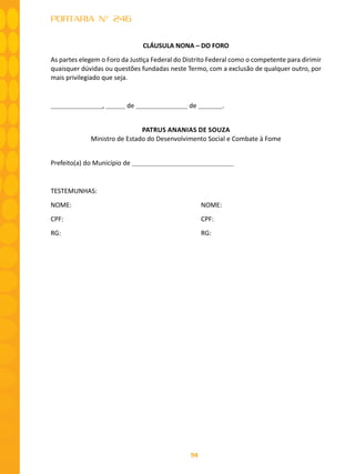 94
PORTARIA N° 246
CLÁUSULA NONA – DO FORO
As partes elegem o Foro da Justiça Federal do Distrito Federal como o competente para dirimir
quaisquer dúvidas ou questões fundadas neste Termo, com a exclusão de qualquer outro, por
mais privilegiado que seja.
, de de .
PATRUS ANANIAS DE SOUZA
Ministro de Estado do Desenvolvimento Social e Combate à Fome
Prefeito(a) do Município de
TESTEMUNHAS:
NOME: 						 NOME:
CPF: 							 CPF:
RG:							 RG:
 