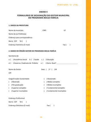 95
PORTARIA N° 246
ANEXO II
FORMULÁRIO DE DESIGNAÇÃO DO GESTOR MUNICIPAL
DO PROGRAMA BOLSA FAMÍLIA
1. DADOS DA PREFEITURA
Nome do município	 CNPJ 	 UF
Nome do (a) Prefeito(a)
Endereço para correspondência
Bairro	 CEP	 Tel ( )
Endereço Eletrônico (E-mail)	 Fax ( )
2. DADOS DO ÓRGÃO GESTOR DO PROGRAMA BOLSA FAMÍLIA
Secretaria de:
a. ( ) Assistência Social b. ( ) Saúde c. ( ) Educação
d. ( ) Governo / Gabinete do Prefeito e. ( ) Outra. Qual?
Nome do Gestor Sexo ( ) F ( ) M
CPF
Cargo/Função	Escolaridade: ( ) Doutorado
( ) Mestrado ( ) Médio completo
( ) Pós-graduação ( ) Médio incompleto
( ) Superior completo ( ) Fundamental completo
( ) Superior incompleto ( ) Fundamental incompleto
Endereço Profissional
Bairro	 CEP	 Tel ( )
Endereço Eletrônico (E-mail) 	 Fax ( )
 