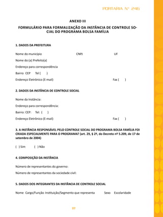 97
PORTARIA N° 246
ANEXO III
FORMULÁRIO PARA FORMALIZAÇÃO DA INSTÂNCIA DE CONTROLE SO-
CIAL DO PROGRAMA BOLSA FAMÍLIA
1. DADOS DA PREFEITURA
Nome do município	 CNPJ 	 UF
Nome do (a) Prefeito(a)
Endereço para correspondência
Bairro	 CEP	 Tel ( )
Endereço Eletrônico (E-mail)	 Fax ( )
2. DADOS DA INSTÂNCIA DE CONTROLE SOCIAL
Nome da Instância:
Endereço para correspondência:
Bairro:	CEP:	 Tel: ( )
Endereço Eletrônico (E-mail)	 Fax ( )
3. A INSTÂNCIA RESPONSÁVEL PELO CONTROLE SOCIAL DO PROGRAMA BOLSA FAMÍLIA FOI
CRIADA ESPECIALMENTE PARA O PROGRAMA? (art. 29, § 2º, do Decreto nº 5.209, de 17 de
setembro de 2004)
( ) Sim ( ) Não
4. COMPOSIÇÃO DA INSTÂNCIA
Número de representantes do governo:
Número de representantes da sociedade civil:
5. DADOS DOS INTEGRANTES DA INSTÂNCIA DE CONTROLE SOCIAL
Nome	 Cargo/Função	Instituição/Segmento que representa 	 Sexo	 Escolaridade
				
 