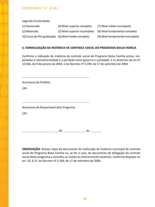 98
PORTARIA N° 246
Legenda Escolaridade:
(1) Doutorado (4) Nível superior completo (7) Nível médio incompleto
(2) Mestrado (5) Nível superior incompleto (8) Nível fundamental completo
(3) Curso de Pós-graduação (6) Nível médio completo (9) Nível fundamental incompleto
6. FORMALIZAÇÃO DA INSTÂNCIA DE CONTROLE SOCIAL DO PROGRAMA BOLSA FAMÍLIA
Confirmo a indicação da instância de controle social do Programa Bolsa Família acima, res-
peitadas a intersetorialidade e a paridade entre governo e sociedade, e as diretrizes da Lei nº
10.836, de 9 de janeiro de 2004, e do Decreto nº 5.209, de 17 de setembro de 2004.
		
Assinatura do Prefeito
CPF:	
Assinatura do Responsável pelo Programa
CPF:
, de de .
OBSERVAÇÃO: Anexar cópia do documento de instituição da instância municipal de controle
social do Programa Bolsa Família ou, se for o caso, do documento de delegação do controle
social deste programa a conselho ou instância anteriormente existente, conforme disposto no
art. 29, § 2º, do Decreto nº 5.209, de 17 de setembro de 2004.
 