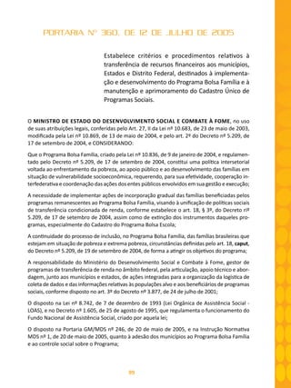 99
PORTARIA Nº 360, DE 12 DE JULHO DE 2005
Estabelece critérios e procedimentos relativos à
transferência de recursos financeiros aos municípios,
Estados e Distrito Federal, destinados à implementa-
ção e desenvolvimento do Programa Bolsa Família e à
manutenção e aprimoramento do Cadastro Único de
Programas Sociais.
O MINISTRO DE ESTADO DO DESENVOLVIMENTO SOCIAL E COMBATE À FOME, no uso
de suas atribuições legais, conferidas pelo Art. 27, II da Lei nº 10.683, de 23 de maio de 2003,
modificada pela Lei nº 10.869, de 13 de maio de 2004, e pelo art. 2º do Decreto nº 5.209, de
17 de setembro de 2004, e CONSIDERANDO:
Que o Programa Bolsa Família, criado pela Lei nº 10.836, de 9 de janeiro de 2004, e regulamen-
tado pelo Decreto nº 5.209, de 17 de setembro de 2004, constitui uma política intersetorial
voltada ao enfrentamento da pobreza, ao apoio público e ao desenvolvimento das famílias em
situação de vulnerabilidade socioeconômica, requerendo, para sua efetividade, cooperação in-
terfederativa e coordenação das ações dos entes públicos envolvidos em sua gestão e execução;
A necessidade de implementar ações de incorporação gradual das famílias beneficiadas pelos
programas remanescentes ao Programa Bolsa Família, visando à unificação de políticas sociais
de transferência condicionada de renda, conforme estabelece o art. 18, § 3º, do Decreto riº
5.209, de 17 de setembro de 2004, assim como de extinção dos instrumentos daqueles pro-
gramas, especialmente do Cadastro do Programa Bolsa Escola;
A continuidade do processo de inclusão, no Programa Bolsa Família, das famílias brasileiras que
estejam em situação de pobreza e extrema pobreza, circunstâncias definidas pelo art. 18, caput,
do Decreto nº 5.209, de 19 de setembro de 2004, de forma a atingir os objetivos do programa;
A responsabilidade do Ministério do Desenvolvimento Social e Combate à Fome, gestor de
programas de transferência de renda no âmbito federal, pela articulação, apoio técnico e abor-
dagem, junto aos municípios e estados, de ações integradas para a organização da logística de
coleta de dados e das informações relativas às populações alvo e aos beneficiários de programas
sociais, conforme disposto no art. 3º do Decreto nº 3.877, de 24 de julho de 2001;
O disposto na Lei nº 8.742, de 7 de dezembro de 1993 (Lei Orgânica de Assistência Social -
LOAS), e no Decreto nº 1.605, de 25 de agosto de 1995, que regulamenta o funcionamento do
Fundo Nacional de Assistência Social, criado por aquela lei;
O disposto na Portaria GM/MDS nº 246, de 20 de maio de 2005, e na Instrução Normativa
MDS nº 1, de 20 de maio de 2005, quanto à adesão dos municípios ao Programa Bolsa Família
e ao controle social sobre o Programa;
 