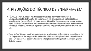 ATRIBUIÇÕES DO TÉCNICO DE ENFERMAGEM
• TÉCNICOS E AUXILIARES – As atividades do técnico envolvem orientação e
acompanhamento do trabalho de enfermagem em grau auxiliar, e participação no
planejamento da assistência de enfermagem. O auxiliar de enfermagem exerce funções
como observar, reconhecer e descrever sinais e sintomas; executar ações de tratamento
simples; e prestar cuidados de higiene e conforto ao paciente, conforme é descrito na
Lei.
• Tanto as funções dos técnicos, quanto as dos auxiliares de enfermagem, segundo o artigo
15, só podem ser desempenhadas mediante orientação e supervisão de um enfermeiro.
Isso é um dos pontos observados nas fiscalizações realizadas pelos Conselhos Regionais
de Enfermagem.
 