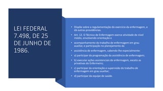 LEI FEDERAL
7.498, DE 25
DE JUNHO DE
1986.
• Dispõe sobre a regulamentação do exercício da enfermagem, e
dá outras providências.
• Art. 12. O Técnico de Enfermagem exerce atividade de nível
médio, envolvendo orientação e
• acompanhamento do trabalho de enfermagem em grau
auxiliar, e participação no planejamento da
• assistência de enfermagem, cabendo-lhe especialmente:
• a) participar da programação da assistência de enfermagem;
• b) executar ações assistenciais de enfermagem, exceto as
privativas do Enfermeiro;
• c) participar da orientação e supervisão do trabalho de
enfermagem em grau auxiliar;
• d) participar da equipe de saúde.
 