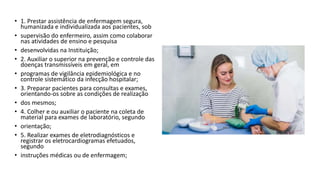 • 1. Prestar assistência de enfermagem segura,
humanizada e individualizada aos pacientes, sob
• supervisão do enfermeiro, assim como colaborar
nas atividades de ensino e pesquisa
• desenvolvidas na Instituição;
• 2. Auxiliar o superior na prevenção e controle das
doenças transmissíveis em geral, em
• programas de vigilância epidemiológica e no
controle sistemático da infecção hospitalar;
• 3. Preparar pacientes para consultas e exames,
orientando-os sobre as condições de realização
• dos mesmos;
• 4. Colher e ou auxiliar o paciente na coleta de
material para exames de laboratório, segundo
• orientação;
• 5. Realizar exames de eletrodiagnósticos e
registrar os eletrocardiogramas efetuados,
segundo
• instruções médicas ou de enfermagem;
 