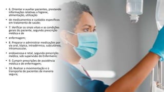 • 6. Orientar e auxiliar pacientes, prestando
informações relativas a higiene,
alimentação, utilização
• de medicamentos e cuidados específicos
em tratamento de saúde;
• 7. Verificar os sinais vitais e as condições
gerais do paciente, segundo prescrição
médica e de
• enfermagem;
• 8. Preparar e administrar medicações por
via oral, tópica, intradérmica, subcutânea,
intramuscular,
• endovenosa e retal, segundo prescrição
médica, sob supervisão do Enfermeiro;
• 9. Cumprir prescrições de assistência
médica e de enfermagem;
• 10. Realizar a movimentação e o
transporte de pacientes de maneira
segura;
 