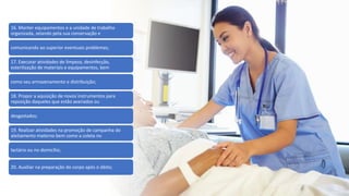 16. Manter equipamentos e a unidade de trabalho
organizada, zelando pela sua conservação e
comunicando ao superior eventuais problemas;
17. Executar atividades de limpeza, desinfecção,
esterilização de materiais e equipamentos, bem
como seu armazenamento e distribuição;
18. Propor a aquisição de novos instrumentos para
reposição daqueles que estão avariados ou
desgastados;
19. Realizar atividades na promoção de campanha do
aleitamento materno bem como a coleta no
lactário ou no domicílio;
20. Auxiliar na preparação do corpo após o óbito;
 