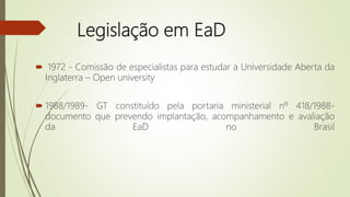 Legislação em EaD
 1972 - Comissão de especialistas para estudar a Universidade Aberta da
Inglaterra – Open university
 1988/1989- GT constituído pela portaria ministerial nº 418/1988-
documento que prevendo implantação, acompanhamento e avaliação
da EaD no Brasil
 