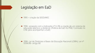 Legislação em EaD
 1995 – criação da SEED/MEC
 1996- proposto com a Indicação nº 6 /96 a criação de um sistema de
educação aberta e a distância. (Politica de EaD no PNE/ Comissão no
CNE para acompanhar a EaD)
 1996- Lei de Diretrizes e Bases da Educação Nacional (LDBN), Lei nº
9394/96- artigo 80
 
