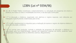LDBN (Lei nº 9394/96)
 Art. 80. O Poder Público incentivará o desenvolvimento e a veiculação de programas de ensino a
distância, em todos os níveis e modalidades de ensino, e de educação continuada.
 § 1º A educação a distância, organizada com abertura e regime especiais, será oferecida por
instituições especificamente credenciadas pela União.
 § 2º A União regulamentará os requisitos para a realização de exames e registro de diploma relativos a
cursos de educação a distância.
 § 3º As normas para produção, controle e avaliação de programas de educação a distância e a
autorização para sua implementação, caberão aos respectivos sistemas de ensino, podendo haver
cooperação e integração entre os diferentes sistemas. (Regulamento)

 