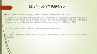 LDBN (Lei nº 9394/96)
 § 4º A educação a distância gozará de tratamento diferenciado, que incluirá:
I - custos de transmissão reduzidos em canais comerciais de radiodifusão sonora e de sons e
imagens e em outros meios de comunicação que sejam explorados mediante autorização,
concessão ou permissão do poder público; (Redação dada pela Lei nº 12.603, de 2012)
II - concessão de canais com finalidades exclusivamente educativas;
III - reserva de tempo mínimo, sem ônus para o Poder Público, pelos concessionários de canais
comerciais.
 