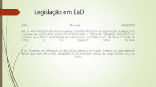 Legislação em EaD
2004- Portaria 4059/2004
Art. 1o. As instituições de ensino superior poderão introduzir, na organização pedagógica e
curricular de seus cursos superiores reconhecidos, a oferta de disciplinas integrantes do
currículo que utilizem modalidade semi-presencial, com base no art. 81 da Lei n. 9.394, de
1.996, e no disposto nesta Portaria.
§ 2o. Poderão ser ofertadas as disciplinas referidas no caput, integral ou parcialmente,
desde que esta oferta não ultrapasse 20 % (vinte por cento) da carga horária total do
curso
 