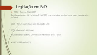 Legislação em EaD
 2005 – Decreto 5.622/2005
Regulamenta o art. 80 da Lei no 9.394/1996, que estabelece as diretrizes e bases da educação
nacional
2005 – Fórum das Estatais pela Educação: UAB
2006 – Decreto 5.800/2006
Dispõe sobre o Sistema Universidade Aberta do Brasil - UAB.
• 2007 – UAB na CAPES
 