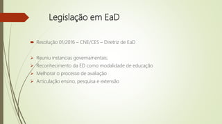 Legislação em EaD
 Resolução 01/2016 – CNE/CES – Diretriz de EaD
 Reuniu instancias governamentais;
 Reconhecimento da ED como modalidade de educação
 Melhorar o processo de avaliação
 Articulação ensino, pesquisa e extensão
 
