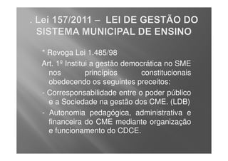 * Revoga Lei 1.485/98
Art. 1º Institui a gestão democrática no SME
  nos          princípios     constitucionais
  obedecendo os seguintes preceitos:
- Corresponsabilidade entre o poder público
  e a Sociedade na gestão dos CME. (LDB)
- Autonomia pedagógica, administrativa e
  financeira do CME mediante organização
  e funcionamento do CDCE.
 