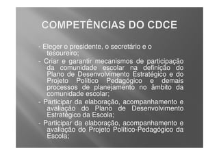 - Eleger o presidente, o secretário e o
   tesoureiro;
- Criar e garantir mecanismos de participação
   da comunidade escolar na definição do
   Plano de Desenvolvimento Estratégico e do
   Projeto Político Pedagógico e demais
   processos de planejamento no âmbito da
   comunidade escolar;
- Participar da elaboração, acompanhamento e
   avaliação do Plano de Desenvolvimento
   Estratégico da Escola;
- Participar da elaboração, acompanhamento e
   avaliação do Projeto Político-Pedagógico da
   Escola;
 