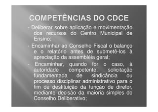 - Deliberar sobre aplicação e movimentação
   dos recursos do Centro Municipal de
   Ensino;
- Encaminhar ao Conselho Fiscal o balanço
   e o relatório antes de submetê-los à
   apreciação da assembléia geral;
- Encaminhar, quando for o caso, à
   autoridade     competente,      solicitação
   fundamentada      de    sindicância      ou
   processo disciplinar administrativo para o
   fim de destituição da função de diretor,
   mediante decisão da maioria simples do
   Conselho Deliberativo;
 
