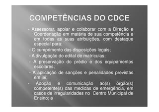 - Assessorar, apoiar e colaborar com a Direção e
    Coordenação em matéria de sua competência e
    em todas as suas atribuições, com destaque
    especial para:
 - O cumprimento das disposições legais;
 - A divulgação do edital de matrículas;
 - A preservação do prédio e dos equipamentos
    escolares;
 - A aplicação de sanções e penalidades previstas
    em lei;
- Adoção e comunicação ao(s) órgão(s)
    competente(s) das medidas de emergência, em
    casos de irregularidades no Centro Municipal de
    Ensino; e
 