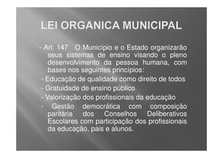 - Art. 147 O Município e o Estado organizarão
    seus sistemas de ensino visando o pleno
    desenvolvimento da pessoa humana, com
    bases nos seguintes princípios:
 - Educação de qualidade como direito de todos
 - Gratuidade de ensino público
 - Valorização dos profissionais da educação
 - Gestão democrática com composição
    paritária dos Conselhos Deliberativos
    Escolares com participação dos profissionais
    da educação, pais e alunos.
 