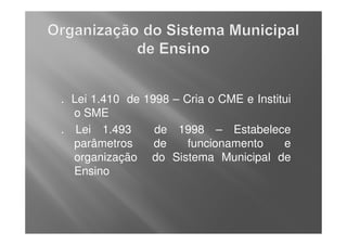 . Lei 1.410 de 1998 – Cria o CME e Institui
  o SME
. Lei 1.493      de 1998 – Estabelece
  parâmetros     de    funcionamento     e
  organização do Sistema Municipal de
  Ensino
 