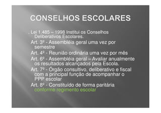 . Lei 1.485 – 1998 Institui os Conselhos
   Deliberativos Escolares.
 Art. 3º - Assembléia geral uma vez por
  semestre
 Art. 4º - Reunião ordinária uma vez por mês
 Art. 6º - Assembléia geral – Avaliar anualmente
  os resultados alcançados pela Escola.
 Art. 7º - Órgão consultivo, deliberativo e fiscal
  com a principal função de acompanhar o
  PPP escolar
 Art. 8º - Constituído de forma paritária
  conforme regimento escolar
 