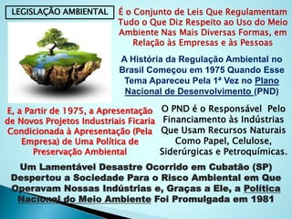 LEGISLAÇÃO AMBIENTAL É o Conjunto de Leis Que Regulamentam
Tudo o Que Diz Respeito ao Uso do Meio
Ambiente Nas Mais Diversas Formas, em
Relação às Empresas e às Pessoas
A História da Regulação Ambiental no
Brasil Começou em 1975 Quando Esse
Tema Apareceu Pela 1ª Vez no Plano
Nacional de Desenvolvimento (PND)
O PND é o Responsável Pelo
Financiamento às Indústrias
Que Usam Recursos Naturais
Como Papel, Celulose,
Siderúrgicas e Petroquímicas.
E, a Partir de 1975, a Apresentação
de Novos Projetos Industriais Ficaria
Condicionada à Apresentação (Pela
Empresa) de Uma Política de
Preservação Ambiental
Um Lamentável Desastre Ocorrido em Cubatão (SP)
Despertou a Sociedade Para o Risco Ambiental em Que
Operavam Nossas Indústrias e, Graças a Ele, a Política
Nacional do Meio Ambiente Foi Promulgada em 1981
 