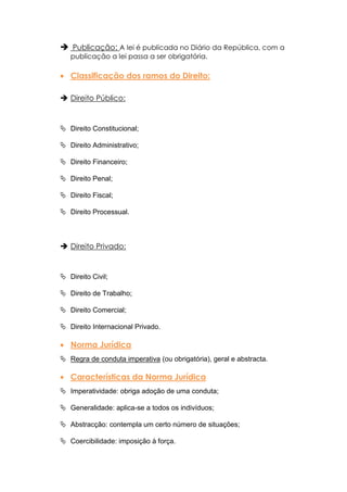  Publicação: A lei é publicada no Diário da República, com a
   publicação a lei passa a ser obrigatória.

   Classificação dos ramos do Direito:

 Direito Público:


 Direito Constitucional;

 Direito Administrativo;

 Direito Financeiro;

 Direito Penal;

 Direito Fiscal;

 Direito Processual.



 Direito Privado:


 Direito Civil;

 Direito de Trabalho;

 Direito Comercial;

 Direito Internacional Privado.

   Norma Jurídica
 Regra de conduta imperativa (ou obrigatória), geral e abstracta.

   Características da Norma Jurídica
 Imperatividade: obriga adoção de uma conduta;

 Generalidade: aplica-se a todos os indivíduos;

 Abstracção: contempla um certo número de situações;

 Coercibilidade: imposição à força.
 