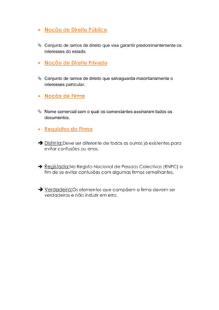 Noção de Direito Público

 Conjunto de ramos de direito que visa garantir predominantemente os
  interesses do estado.

   Noção de Direito Privado

 Conjunto de ramos de direito que salvaguarda maioritariamente o
  interesses particular.

   Noção de Firma

 Nome comercial com o qual os comerciantes assinaram todos os
  documentos.

   Requisitos da Firma

 Distinta:Deve ser diferente de todas as outras já existentes para
   evitar confusões ou erros.



 Registada:No Registo Nacional de Pessoas Colectivas (RNPC) a
  fim de se evitar confusões com algumas firmas semelhantes.


 Verdadeira:Os elementos que compõem a firma devem ser
   verdadeiros e não induzir em erro.
 