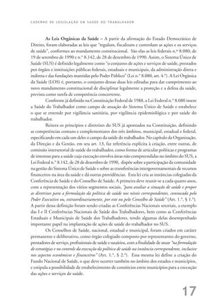 C A D E R N O D E L E G I S L A Ç Ã O E M S A Ú D E D O T R A B A L H A D O R
17
As Leis Orgânicas da Saúde – A partir da afirmação do Estado Democrático de
Direito, foram elaboradas as leis que “regulam, fiscalizam e controlam as ações e os serviços
de saúde”, conformes ao mandamento constitucional. São elas as leis federais n.º 8.080, de
19 de setembro de 1990 e n.° 8.142, de 28 de dezembro de 1990. Assim, o Sistema Único de
Saúde (SUS) é definido legalmente como “o conjunto de ações e serviços de saúde, prestados
por órgãos e instituições públicas federais, estaduais e municipais, da administração direta e
indireta e das fundações mantidas pelo Poder Público” (Lei n.° 8.080, art. 4.°). A Lei Orgânica
da Saúde (LOS) é, portanto, o conjunto dessas duas leis editadas para dar cumprimento ao
novo mandamento constitucional de disciplinar legalmente a proteção e a defesa da saúde,
prevista como tarefa de competência concorrente.
Conforme já definido na Constituição Federal de 1988, a Lei Federal n.° 8.080 insere
a Saúde do Trabalhador como campo de atuação do Sistema Único de Saúde e estabelece
o que se entende por vigilância sanitária, por vigilância epidemiológica e por saúde do
trabalhador.
Reitera os princípios e diretrizes do SUS já apontados na Constituição, definindo
as competências comuns e complementares dos três âmbitos, municipal, estadual e federal,
especificando em cada um deles o campo da saúde do trabalhador. No capítulo da Organização,
da Direção e da Gestão, em seu art. 13, faz referência explícita à criação, entre outras, de
comissão intersetorial de saúde do trabalhador, como forma de articular políticas e programas
de interesse para a saúde cuja execução envolva áreas não compreendidas no âmbito do SUS, a
Lei Federal n.° 8.142, de 28 de dezembro de 1990, dispõe sobre a participação da comunidade
na gestão do Sistema Único de Saúde e sobre as transferências intergovernamentais de recursos
financeiros na área da saúde e dá outras providências. Esta lei cria as instâncias colegiadas da
Conferência de Saúde e do Conselho de Saúde. A primeira deve reunir-se a cada quatro anos,
com a representação dos vários segmentos sociais, “para avaliar a situação de saúde e propor
as diretrizes para a formulação da política de saúde nos níveis correspondentes, convocada pelo
Poder Executivo ou, extraordinariamente, por este ou pelo Conselho de Saúde” (Art. 1.°, § 1.°).
A partir dessa definição foram sendo criadas as Conferências Nacionais setoriais, a exemplo
das I e II Conferências Nacionais de Saúde dos Trabalhadores, bem como as Conferências
Estaduais e Municipais de Saúde dos Trabalhadores, tendo algumas delas desempenhado
importante papel na implantação de ações de saúde do trabalhador no SUS.
Os Conselhos de Saúde, nacional, estadual e municipal, foram criados em caráter
permanente e deliberativo, como órgão colegiado composto por representantes do governo,
prestadores de serviço, profissionais de saúde e usuários, com a finalidade de atuar “na formulação
de estratégias e no controle da execução da política de saúde na instância correspondente, inclusive
nos aspectos econômicos e financeiros” (Art. 1.°, § 2.°). Essa mesma lei define a criação do
Fundo Nacional de Saúde, o que deve ocorrer também no âmbito dos estados e municípios,
e estipula a possibilidade de estabelecimento de consórcios entre municípios para a execução
das ações e serviços de saúde.
 