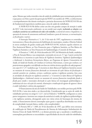 C A D E R N O D E L E G I S L A Ç Ã O E M S A Ú D E D O T R A B A L H A D O R
19
ações. Mesmo que tenha remetido a área de saúde do trabalhador para normatização posterior,
o que passa a ser feito a partir da aprovação da NOST em outubro de 1998, o conhecimento
e acompanhamento das demais resoluções e portarias decorrentes da NOB-SUS 01/96 são
de fundamental importância também para a área de saúde do trabalhador.
A NOB-SUS 01/96 define como um dos três grandes campos de atenção à saúde
do SUS “o das intervenções ambientais, no seu sentido mais amplo, incluindo as relações e as
condições sanitárias nos ambientes de vida e de trabalho, o controle de vetores e hospedeiros e a
operação de sistemas de saneamento ambiental (mediante o pacto de interesses, as normatizações,
as fiscalizações e outros).
A Instrução Normativa n.° 1, de 15 de maio de 1997, regulamenta os conteúdos,
instrumentos e fluxos dos processos de habilitação de municípios, estados e Distrito Federal
às novas condições de gestão criadas pela NOB-SUS 01/96, inclusive aqueles relativos ao
Piso Assistencial Básico, ao Teto Financeiro para a Vigilância Sanitária, ao Piso Básico de
Vigilância Sanitária e ao Teto Financeiro de Epidemiologia e Controle de Doenças.
A Portaria n.° 1.882, de 18 de dezembro de 1997, do Ministério da Saúde, estabelece
o Piso de Atenção Básica e sua composição, constando em seu art. 5.° que “a parte variável do
PAB destina-se a incentivos às ações básicas de Vigilância Sanitária, Vigilância Epidemiológica
e Ambiental, à Assistência Farmacêutica Básica, aos Programas de Agentes Comunitários de
Saúde, de Saúde da Família, de Combate às Carências Nutricionais, e outros que venham a ser
posteriormente agregados e será definida com base em critérios técnicos específicos de cada programa”,
em cujos § 4.° e 5.° estabelece que “o incentivo às Ações Básicas de Vigilância Sanitária consiste
no montante de recursos financeiros destinado ao incremento de ações básicas de fiscalização e
controle sanitário em produtos, serviços e ambientes sujeitos à vigilância sanitária, bem como
às atividades de educação em vigilância sanitária”, e “o incentivo às Ações Básicas de Vigilância
Epidemiológica e Ambiental consiste no montante de recursos financeiros transferidos fundo a
fundo para estados e municípios destinado às ações básicas de investigação epidemiológicas e
ambientais de risco e de ações de controle, eliminação e erradicação de agentes de agravos e danos
à saúde individual e coletiva das populações”.
O financiamento da área de Saúde do Trabalhador, nos moldes previstos pela NOB-
SUS 01/96, é uma área ainda a ser desenvolvida. Considerando que as ações de saúde do
trabalhador previstas no artigo 6.°, § 3.°, da Lei Federal n.° 8.080/90, configuram-se como
partes integrantes e inerentes aos campos da assistência à saúde, da vigilância epidemiológica
e da vigilância sanitária, abrangendo ações nos vários níveis de hierarquia do sistema de
saúde, o financiamento deverá contemplar ações gerais e específicas distribuídas nos níveis
de complexidade (atenção básica, média e alta complexidade).
A Portaria MS n.° 1.889, de 18 de dezembro de 1997, que define nova estrutura
de codificação da Tabela de Procedimentos do Sistema de Informações Ambulatoriais do
Sistema Único de Saúde SIA/SUS, e as demais portarias que a sucederam e modificaram,
contemplam parcialmente as necessidades e especificidades da área de saúde do trabalhador,
 