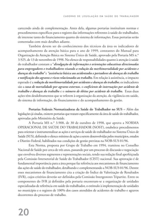 C A D E R N O D E L E G I S L A Ç Ã O E M S A Ú D E D O T R A B A L H A D O R
20
carecendo ainda de complementação. Antes dela, algumas portarias instituíram normas e
procedimentos específicos para o registro das informações referentes à saúde do trabalhador,
de interesse tanto do financiamento quanto do sistema de informações. Essas portarias serão
comentadas com mais detalhes adiante.
Também devem ser do conhecimento dos técnicos da área os indicadores de
acompanhamento da atenção básica para o ano de 1999, constantes do Manual para
Organização da Atenção Básica no Sistema Único de Saúde, aprovado pela Portaria MS n.°
3.925, de 13 de novembro de 1998. No elenco de responsabilidades quanto à atenção à saúde
do trabalhador constam a “divulgação de informações e orientações educativas direcionadas
para empregadores e trabalhadores visando a redução da morbimortalidade por acidentes e
doenças do trabalho” e “assistência básica aos acidentados e portadores de doenças do trabalho
e notificação dos agravos e riscos relacionados ao trabalho. Em relação à assistência, o impacto
esperado é a redução da morbimortalidade por acidentes e doenças do trabalho; os indicadores
são a taxa de mortalidade por agravos externos, o coeficiente de internações por acidente de
trabalho e doenças do trabalho e o número de óbitos por acidente de trabalho. Essas duas
ações têm desdobramentos que se referem à organização da atenção, da vigilância em saúde,
do sistema de informação, do financiamento e do acompanhamento da gestão.
Portarias Federais Normatizadoras da Saúde do Trabalhador no SUS – Além das
legislaçõesjácitadas,existemportariasquetratamespecificamentedaáreadesaúdedotrabalhador,
aprovadas pelo Ministério da Saúde.
A Portaria MS n.° 3.908, de 30 de outubro de 1998, que aprova a NORMA
OPERACIONAL DE SAÚDE DO TRABALHADOR (NOST), estabelece procedimentos
para orientar e instrumentalizar as ações e serviços de saúde do trabalhador no Sistema Único de
Saúde(SUS),definindooelencomínimodeaçõesaseremdesenvolvidaspelosmunicípios,estados
e Distrito Federal, habilitados nas condições de gestão previstas na NOB-SUS 01/96.
Esta Norma, proposta por Grupo de Trabalho em 1994, tramitou no Conselho
Nacional de Saúde por cerca de três anos, passando por um processo de discussão e negociação
que envolveu diversos segmentos e representações sociais, tendo sua redação final aperfeiçoada
pela Comissão Intersetorial de Saúde do Trabalhador (CIST) nacional. Sua aprovação é de
fundamental importância para a área porque faz referência aos mecanismos de financiamento
das ações de saúde do trabalhador, detalhando e complementando a NOB-SUS 01/96. Dentre
esses mecanismos de financiamento cita a criação do Índice de Valorização de Resultados
(IVR), cujos critérios deverão ser definidos pela Comissão Intergestores Tripartite. Entre os
componentes do IVR já definidos pela portaria encontram-se a organização de unidades
especializadas de referência em saúde do trabalhador, o estímulo à implementação de unidades
no município e o registro de 100% dos casos atendidos de acidentes de trabalho e agravos
decorrentes do processo de trabalho.
 
