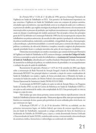 C A D E R N O D E L E G I S L A Ç Ã O E M S A Ú D E D O T R A B A L H A D O R
21
Já a Portaria MS n.° 3.120, de 1.° de julho de 1998, aprovou a Instrução Normativa de
Vigilância em Saúde do Trabalhador no SUS. Esta portaria é de fundamental importância vez
que conceitua a Vigilância em Saúde do Trabalhador como um conjunto de práticas sanitárias,
articuladas supra-setorialmente, cuja especificidade centra-se na relação da saúde com o ambiente e
osprocessosdetrabalho,queenglobaestratégiasdeproduçãodeconhecimentoedemecanismosde
intervençãosobreosprocessosdeprodução,queimplicamnecessariamenteasuperaçãodaspráticas
atuais em direção à transformação do modelo assistencial. Para tal propõe a leitura dos princípios
gerais do SUS já definidos na Constituição Federal de 1988 à luz da incorporação do conjunto dos
trabalhadoresnaspráticasassistenciais,daauscultadosaberoperárioàproduçãodeconhecimentoe
depráticastransformadoras,traduzindoauniversalidade,aintegralidadedasações,ahierarquização,
a descentralização, a pluriinstitucionalidade e o controle social, para o contexto das relações sociais,
políticas e econômicas, da vida social, dinâmica e complexa, trazendo a exigência do planejamento
segundo prioridades locais e a avaliação sistemática das ações, de seus impactos e resultados.
Outrasduasrecomendaçõesaosestadosemunicípios,queconstamdaInstruçãoNormativa
deVigilânciaemSaúdedoTrabalhadornoSUS,merecemdestaque:arevisãodosCódigosdeSaúde,
deformaacontemplarasaçõesdesaúdedostrabalhadores;eainstituiçãodeComissãoIntersetorial
deSaúdedo Trabalhador,subordinadaaosConselhosEstadualeMunicipaldeSaúde,comobjetivo
de assessorá-los na definição de políticas, no estabelecimento de prioridades e no acompanhamento
e avaliação das ações de saúde do trabalhador.
Recentemente foi aprovada a Portaria n.º 1.679, de 19 de setembro de 2002, que dispõe
sobre a estruturação da Rede Nacional de Atenção Integral à Saúde do Trabalhador no SUS,
denominada RENAST. Seu principal objetivo é estimular a criação de centros coordenadores de
Saúde do Trabalhador nos estados e regiões, de forma articulada entre o Ministério da Saúde, as
secretarias de Saúde dos estados, do Distrito Federal e dos municípios e balizada pelas diretrizes da
Norma Operacional de Assistência à Saúde (NOAS-SUS) 01/2002.
A estruturação da RENAST implica em ações na rede de Atenção Básica e no Programa
Saúde da Família (PSF); na rede de Centros de Referência em Saúde do Trabalhador (CRST); e
em ações na rede assistencial de média e alta complexidade do SUS. Esta portaria pode ser vista na
íntegra no corpo do texto.
Vale ressaltar que antes dessas portarias, outras normas relativas especificamente à área de
SaúdedoTrabalhadorjáhaviamsidoaprovadas. Destacamosalgumasdelas,tantoporsuaimportância
histórica na construção da área, quanto pela pertinência de serem utilizadas pelos níveis locais, vez
que continuam em vigor.
A Resolução CIPLAN1
n.° 23, de 29 de dezembro 1989 foi, na realidade, um dos
primeiros instrumentos legais, em âmbito federal, que tratou de normas específicas para a
área de Saúde do Trabalhador, repassando as antigas atribuições do Setor de Assistência ao
Acidentado do Trabalho do INAMPS para, à época, o ainda denominado Sistema Unificado
e Descentralizado de Saúde (SUDS), estabelecendo normas e sistematizando a descentralização
da assistência médica, farmacêutica e odontológica ao acidentado do trabalho.
 