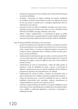 C A D E R N O D E L E G I S L A Ç Ã O E M S A Ú D E D O T R A B A L H A D O R
120
• prestaçãodecooperaçãotécnicaaosmunicípios,paraodesenvolvimentodasações
em saúde do trabalhador;
• instituição e manutenção de cadastro atualizado das empresas, classiﬁcadas
nas atividades econômicas desenvolvidas no estado, com indicação dos fatores
de risco que possam ser gerados para o contingente populacional, direta ou
indiretamente a eles expostos;
• promoção de ações em saúde do trabalhador articuladas com outros setores e
instituições que possuem interfaces com a Área, tais como a Previdência Social,
Ministério doTrabalho e Emprego, Sindicatos, entre outros;
• elaborar e dispor a regulamentação e os instrumentos de gestão, no âmbito
estadual, necessários para a operacionalização da atenção à Saúde doTrabalhador;
• promoção da pactuação regional das ações de atenção à Saúde doTrabalhador.
Ações de Responsabilidade das Regiões e dos municípios:
• garantia do atendimento ao acidentado do trabalho e ao suspeito ou portador
de doença proﬁssional ou do trabalho, dentro dos diversos níveis da atenção,
tendo a atenção básica e os serviços de urgência/emergência como portas de
entrada no sistema, assegurando todas as condições, quando necessário, para o
acesso a serviços de referência;
• implementação da notiﬁcação dos agravos à saúde, na rede de atenção do SUS,
e os riscos relacionados com o trabalho, alimentando regularmente o sistema de
informações dos órgãos e serviços de vigilância, assim como a base de dados de
interesse nacional;
• estabelecimento de rotina de sistematização e análise dos dados gerados na
assistência à saúde do trabalhador, de modo a orientar as intervenções de
vigilância, a organização das ações em saúde do trabalhador, além de subsidiar os
programas de capacitação, de acompanhamento e de avaliação;
• implementação da emissão de laudos e relatórios circunstanciados sobre os
agravos relacionados com o trabalho ou limitações (seqüelas) dele resultantes;
• criação de mecanismos para o controle da qualidade das ações em saúde do
trabalhador desenvolvidas pelos municípios, conforme procedimentos de
avaliação deﬁnidos em conjunto com os gestores do SUS;
• instituição e operacionalização das referências em saúde do trabalhador, capazes
de dar suporte técnico especializado para o estabelecimento da relação do agravo
com o trabalho, a conﬁrmação diagnóstica, o tratamento, a recuperação e a
reabilitação da saúde;
 