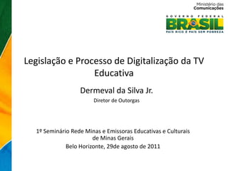 Legislação e Processo de Digitalização da TV
                 Educativa
                  Dermeval da Silva Jr.
                       Diretor de Outorgas




  1º Seminário Rede Minas e Emissoras Educativas e Culturais
                       de Minas Gerais
             Belo Horizonte, 29de agosto de 2011
 