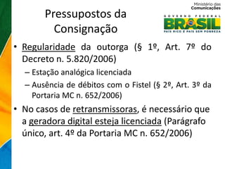 Pressupostos da
         Consignação
• Regularidade da outorga (§ 1º, Art. 7º do
  Decreto n. 5.820/2006)
  – Estação analógica licenciada
  – Ausência de débitos com o Fistel (§ 2º, Art. 3º da
    Portaria MC n. 652/2006)
• No casos de retransmissoras, é necessário que
  a geradora digital esteja licenciada (Parágrafo
  único, art. 4º da Portaria MC n. 652/2006)
 